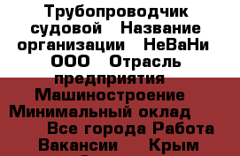 Трубопроводчик судовой › Название организации ­ НеВаНи, ООО › Отрасль предприятия ­ Машиностроение › Минимальный оклад ­ 70 000 - Все города Работа » Вакансии   . Крым,Ореанда